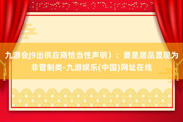 九游會J9出供應商恰當性聲明）：要是居品顯現為非管制類-九游娛樂(中國)網址在線