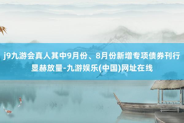 j9九游會真人其中9月份、8月份新增專項債券刊行顯赫放量-九游娛樂(中國)網址在線