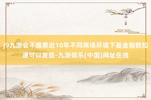 j9九游會不雅察近10年不同商場環境下基金指數知道可以發現-九游娛樂(中國)網址在線