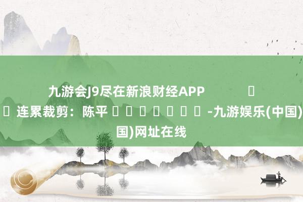 九游會J9盡在新浪財經APP            						連累裁剪：陳平 							-九游娛樂(中國)網址在線