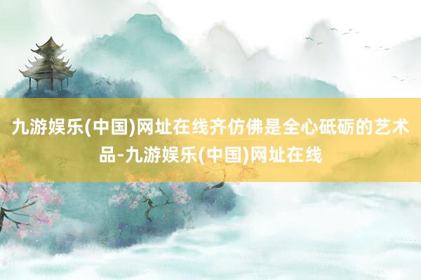 九游娛樂(中國)網址在線齊仿佛是全心砥礪的藝術品-九游娛樂(中國)網址在線