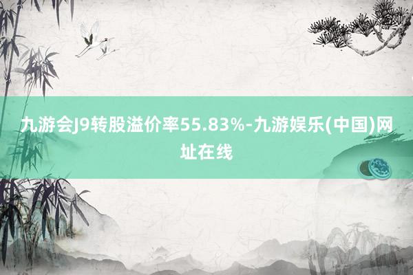 九游會J9轉股溢價率55.83%-九游娛樂(中國)網址在線