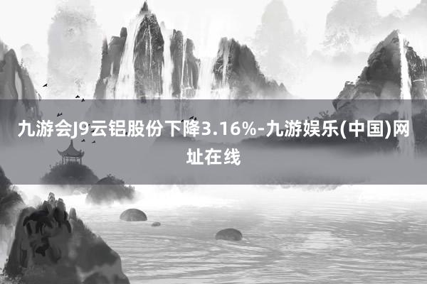 九游會J9云鋁股份下降3.16%-九游娛樂(中國)網址在線