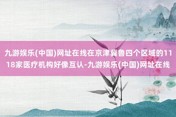 九游娛樂(中國)網址在線在京津冀魯四個區域的1118家醫療機構好像互認-九游娛樂(中國)網址在線