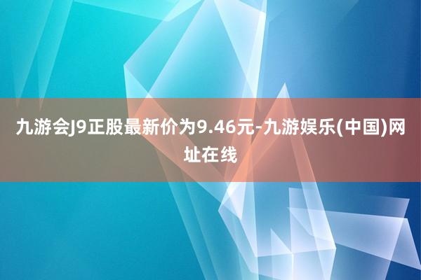 九游會J9正股最新價為9.46元-九游娛樂(中國)網址在線