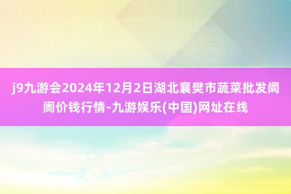 j9九游會2024年12月2日湖北襄樊市蔬菜批發阛阓價錢行情-九游娛樂(中國)網址在線