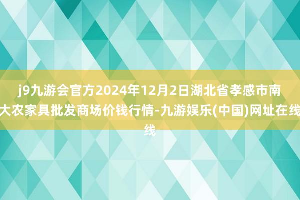 j9九游會官方2024年12月2日湖北省孝感市南大農家具批發商場價錢行情-九游娛樂(中國)網址在線