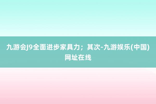 九游會J9全面進步家具力；其次-九游娛樂(中國)網址在線