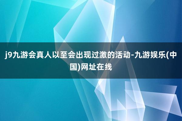 j9九游會真人以至會出現過激的活動-九游娛樂(中國)網址在線