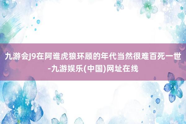 九游會J9在阿誰虎狼環顧的年代當然很難百死一世-九游娛樂(中國)網址在線