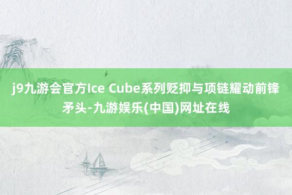 j9九游會官方Ice Cube系列貶抑與項鏈耀動前鋒矛頭-九游娛樂(中國)網址在線