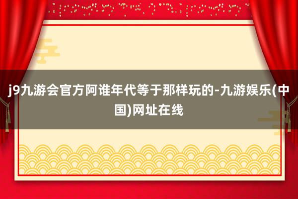 j9九游會官方阿誰年代等于那樣玩的-九游娛樂(中國)網址在線