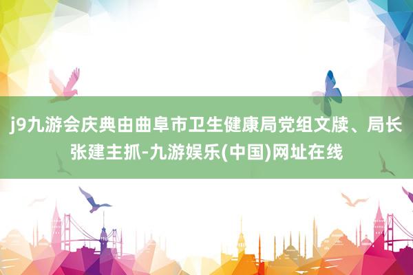 j9九游會慶典由曲阜市衛生健康局黨組文牘、局長張建主抓-九游娛樂(中國)網址在線