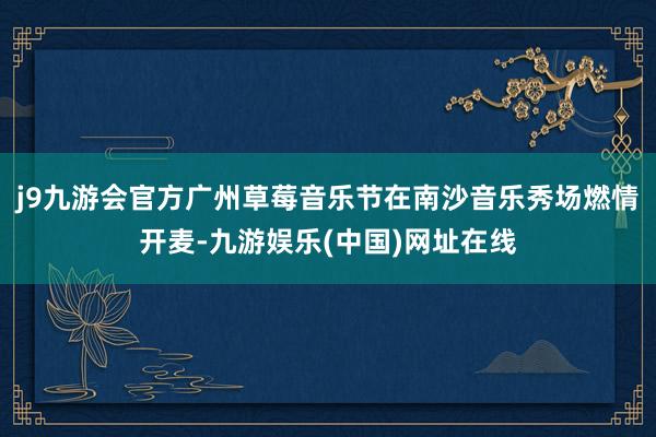 j9九游會官方廣州草莓音樂節在南沙音樂秀場燃情開麥-九游娛樂(中國)網址在線